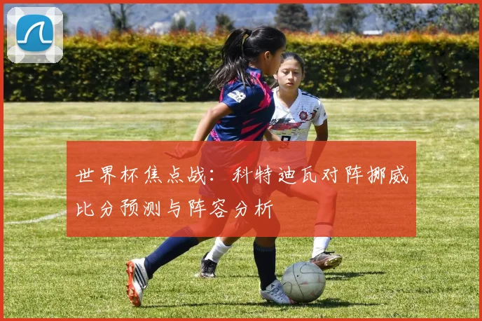 世界杯焦点战：科特迪瓦对阵挪威比分预测与阵容分析