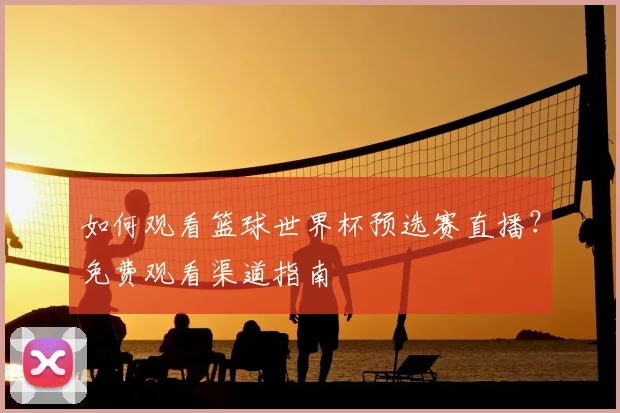 如何观看篮球世界杯预选赛直播？免费观看渠道指南