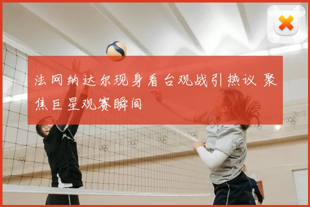 法网纳达尔现身看台观战引热议 聚焦巨星观赛瞬间