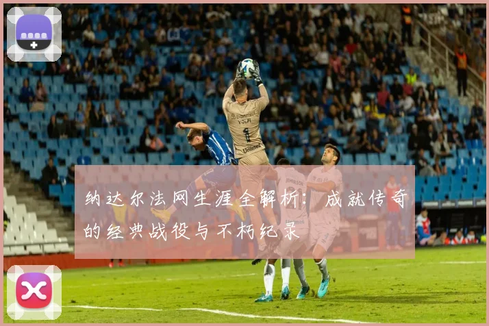 纳达尔法网生涯全解析：成就传奇的经典战役与不朽纪录
