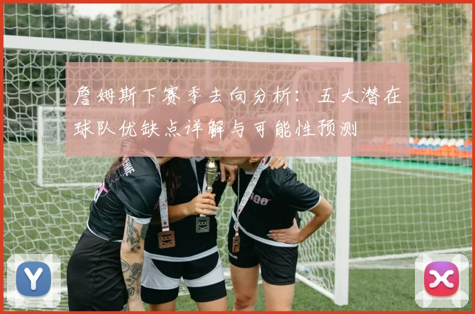 詹姆斯下赛季去向分析：五大潜在球队优缺点详解与可能性预测