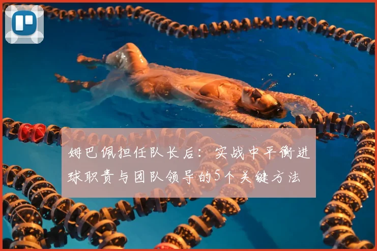 姆巴佩担任队长后：实战中平衡进球职责与团队领导的5个关键方法