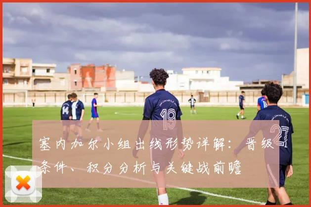 塞内加尔小组出线形势详解：晋级条件、积分分析与关键战前瞻