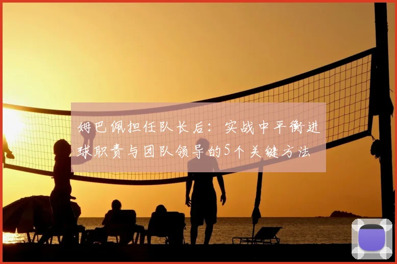 姆巴佩担任队长后：实战中平衡进球职责与团队领导的5个关键方法