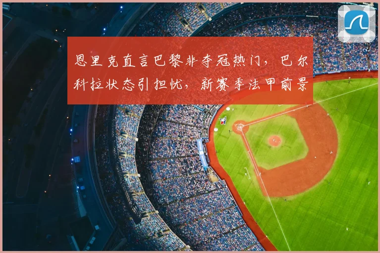 恩里克直言巴黎非夺冠热门，巴尔科拉状态引担忧，新赛季法甲前景深度解析