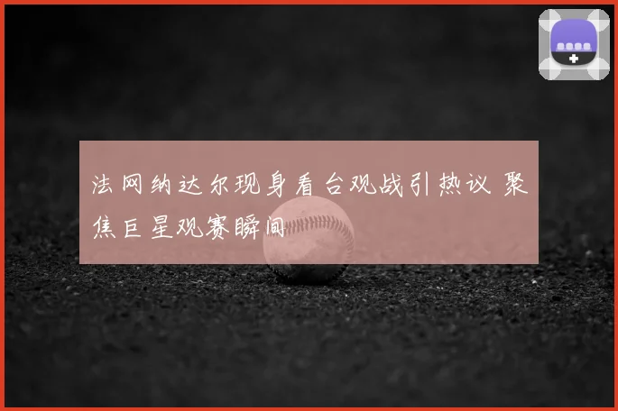 法网纳达尔现身看台观战引热议 聚焦巨星观赛瞬间