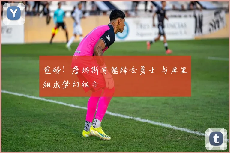 重磅！詹姆斯可能转会勇士 与库里组成梦幻组合