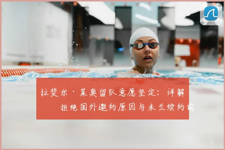 拉斐尔·莱奥留队意愿坚定：详解其拒绝国外邀约原因与米兰续约前景